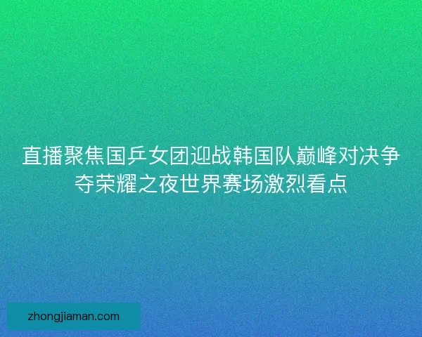 直播聚焦国乒女团迎战韩国队巅峰对决争夺荣耀之夜世界赛场激烈看点