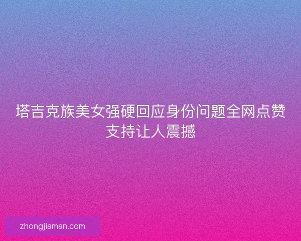 塔吉克族美女强硬回应身份问题全网点赞支持让人震撼
